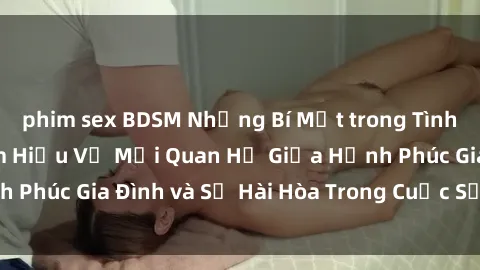 phim sex BDSM Những Bí Mật trong Tình Dục Gia Đình: Tìm Hiểu Về Mối Quan Hệ Giữa Hạnh Phúc Gia Đình và Sự Hài Hòa Trong Cuộc Sống Tình Dục