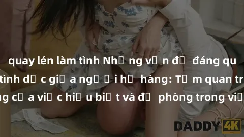 quay lén làm tình Những vấn đề đáng quan tâm về quan hệ tình dục giữa người họ hàng: Tầm quan trọng của việc hiểu biết và đề phòng trong việc tiếp xúc trong gia đình.