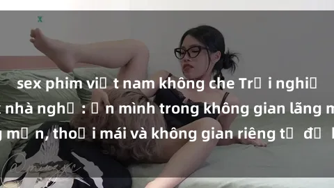 sex phim việt nam không che Trải nghiệm độc đáo tại sex nhà nghỉ: ẩn mình trong không gian lãng mạn, thoải mái và không gian riêng tư để khuấy động tình ái.