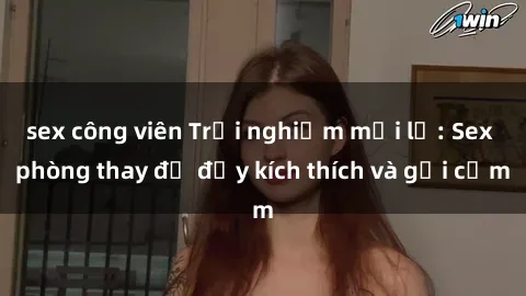 sex công viên Trải nghiệm mới lạ: Sex phòng thay đồ đầy kích thích và gợi cảm