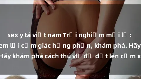 sex y tá việt nam Trải nghiệm mới lạ: Sex trong xe hơi đem lại cảm giác hưng phấn, khám phá. Hãy khám phá cách thú vị để đốt lên cảm xúc trong cuộc tình!