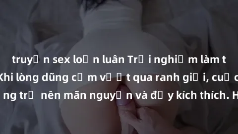 truyện sex loạn luân Trải nghiệm làm tình ngoài đường: Khi lòng dũng cảm vượt qua ranh giới, cuộc hẹn nơi công cộng trở nên mãn nguyện và đầy kích thích. Hành vi nguy hiểm, nhưng cũng tạo nên cảm giác