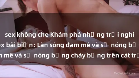sex không che Khám phá những trải nghiệm độc đáo tại sex bãi biển: Làn sóng đam mê và sự nóng bỏng cháy bỏng trên cát trắng