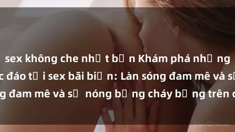 sex không che nhật bản Khám phá những trải nghiệm độc đáo tại sex bãi biển: Làn sóng đam mê và sự nóng bỏng cháy bỏng trên cát trắng
