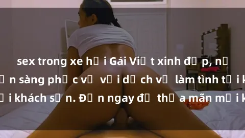 sex trong xe hơi Gái Việt xinh đẹp, nồng nàn tình cảm, sẵn sàng phục vụ với dịch vụ làm tình tại khách sạn. Đến ngay để thỏa mãn mọi khao khát của bạn!
