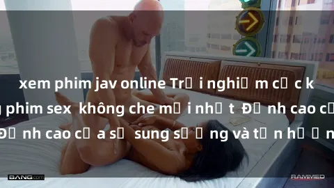 xem phim jav online Trải nghiệm cực kỳ nóng bỏng trong phim sex  không che mới nhất  Đỉnh cao của sự sung sướng và tận hưởng chân thật