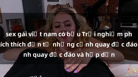 sex gái việt nam có bầu Trải nghiệm phim sex : Sự kích thích đến từ những cảnh quay độc đáo và hấp dẫn