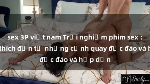 sex 3P việt nam Trải nghiệm phim sex : Sự kích thích đến từ những cảnh quay độc đáo và hấp dẫn
