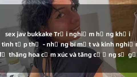 sex jav bukkake Trải nghiệm hứng khởi cùng với việc làm tình tập thể - những bí mật và kinh nghiệm để thăng hoa cảm xúc và tăng cường sự gắn kết trong mối quan hệ