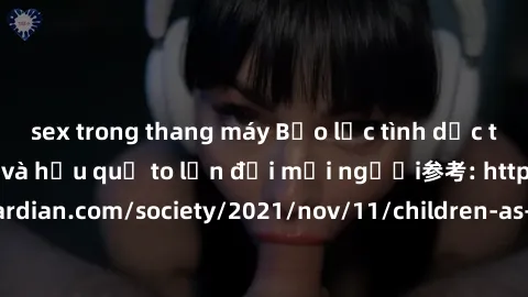 sex trong thang máy Bạo lực tình dục trong nhóm: nguy cơ và hậu quả to lớn đối mọi người参考: https://www.theguardian.com/society/2021/nov/11/children-as-young-as-four-are-being-sexually-abused-by-group