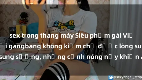 sex trong thang máy Siêu phẩm gái Việt tham gia trong buổi gangbang không kiềm chế được lòng sung sướng, những cảnh nóng nảy khiến ai cũng phải mãn nhãn