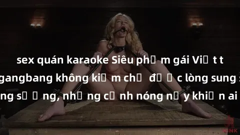sex quán karaoke Siêu phẩm gái Việt tham gia trong buổi gangbang không kiềm chế được lòng sung sướng, những cảnh nóng nảy khiến ai cũng phải mãn nhãn