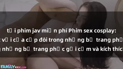 tải phim jav miễn phí Phim sex cosplay: Trải nghiệm tuyệt vời của cặp đôi trong những bộ trang phục gợi cảm và kích thích