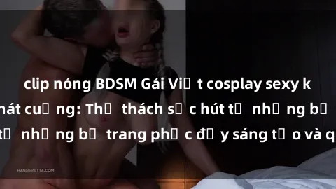 clip nóng BDSM Gái Việt cosplay sexy khiến fan hâm mộ phát cuồng: Thử thách sức hút từ những bộ trang phục đầy sáng tạo và quyến rũ!