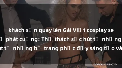 khách sạn quay lén Gái Việt cosplay sexy khiến fan hâm mộ phát cuồng: Thử thách sức hút từ những bộ trang phục đầy sáng tạo và quyến rũ!