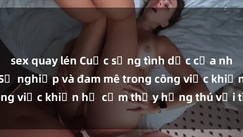 sex quay lén Cuộc sống tình dục của nhân viên văn phòng: Sự nghiệp và đam mê trong công việc khiến họ cảm thấy hứng thú với tình dục?