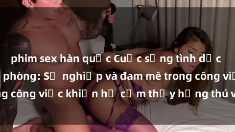 phim sex hàn quốc Cuộc sống tình dục của nhân viên văn phòng: Sự nghiệp và đam mê trong công việc khiến họ cảm thấy hứng thú với tình dục?