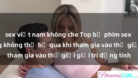 sex việt nam không che Top bộ phim sex châu âu nổi tiếng không thể bỏ qua khi tham gia vào thế giới giải trí đồng tính