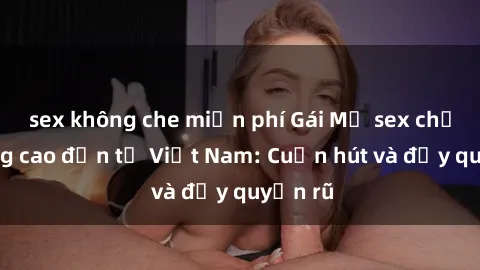 sex không che miễn phí Gái Mỹ sex chất lượng cao đến từ Việt Nam: Cuốn hút và đầy quyến rũ