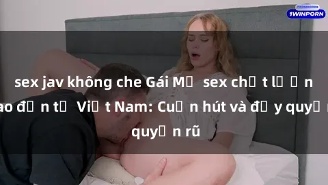 sex jav không che Gái Mỹ sex chất lượng cao đến từ Việt Nam: Cuốn hút và đầy quyến rũ