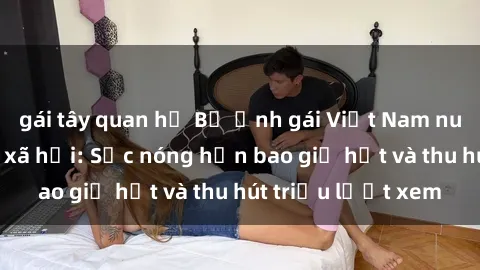 gái tây quan hệ Bộ ảnh gái Việt Nam nude gây sốt mạng xã hội: Sắc nóng hơn bao giờ hết và thu hút triệu lượt xem