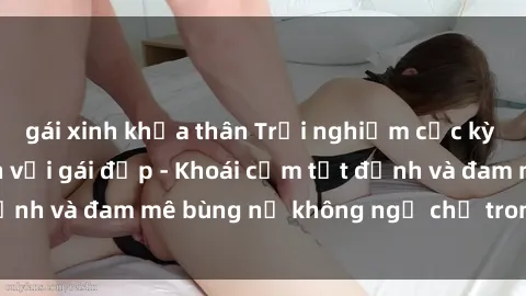gái xinh khỏa thân Trải nghiệm cực kỳ thú vị khi làm tình với gái đẹp - Khoái cảm tột đỉnh và đam mê bùng nổ không ngờ chỉ trong một đêm!