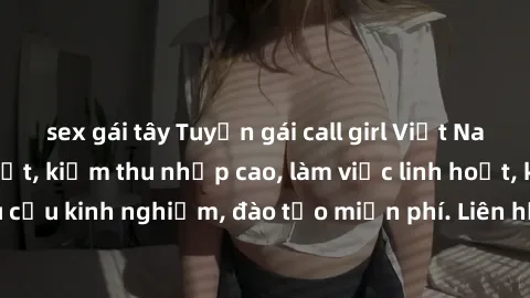 sex gái tây Tuyển gái call girl Việt Nam gợi cảm, đẹp mắt, kiếm thu nhập cao, làm việc linh hoạt, không yêu cầu kinh nghiệm, đào tạo miễn phí. Liên hệ ngay để biết thêm chi tiết!