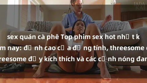 sex quán cà phê Top phim sex hot nhất không thể bỏ lỡ năm nay: đỉnh cao của đồng tính, threesome đầy kích thích và các cảnh nóng đang gây sốt!