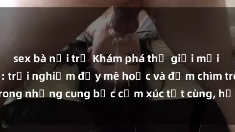 sex bà nội trợ Khám phá thế giới mới với sex người lớn: trải nghiệm đầy mê hoặc và đắm chìm trong những cung bậc cảm xúc tột cùng, hứng khởi và cuốn hút.