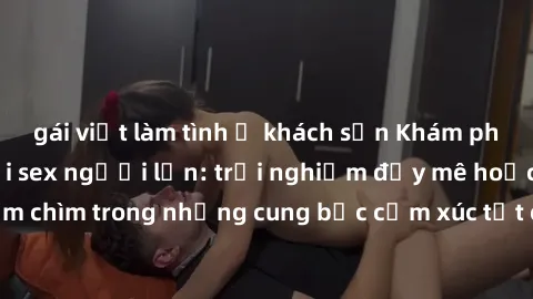 gái việt làm tình ở khách sạn Khám phá thế giới mới với sex người lớn: trải nghiệm đầy mê hoặc và đắm chìm trong những cung bậc cảm xúc tột cùng, hứng khởi và cuốn hút.