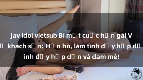 jav idol vietsub Bí mật cuộc hẹn gái Việt lần đầu ở khách sạn: Hẹn hò, làm tình đầy hấp dẫn và đam mê!
