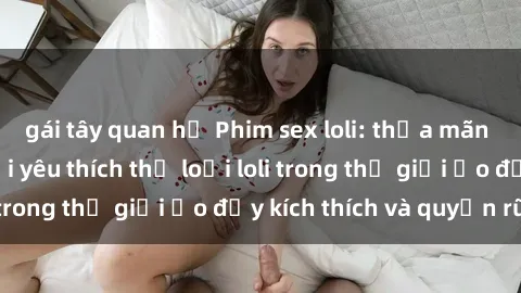 gái tây quan hệ Phim sex loli: thỏa mãn đam mê của người yêu thích thể loại loli trong thế giới ảo đầy kích thích và quyến rũ.