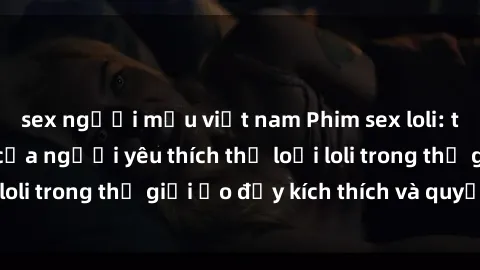 sex người mẫu việt nam Phim sex loli: thỏa mãn đam mê của người yêu thích thể loại loli trong thế giới ảo đầy kích thích và quyến rũ.