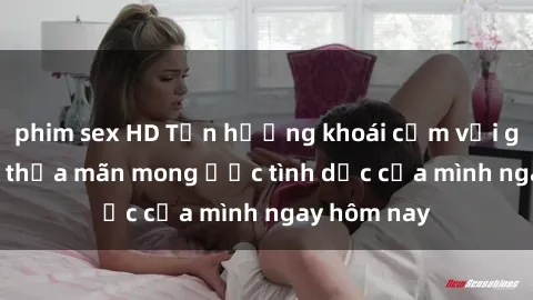 phim sex HD Tận hưởng khoái cảm với gái xinh sex, thỏa mãn mong ước tình dục của mình ngay hôm nay