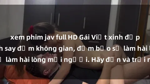 xem phim jav full HD Gái Việt xinh đẹp, nồng nàn làm tình say đắm không gian, đảm bảo sẽ làm hài lòng mọi người. Hãy đến và trải nghiệm ngay!