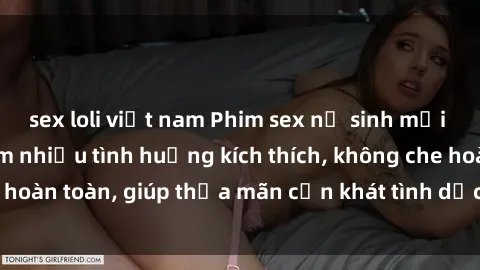 sex loli việt nam Phim sex nữ sinh mới nhất: Trải nghiệm nhiều tình huống kích thích, không che hoàn toàn, giúp thỏa mãn cơn khát tình dục của các bạn trẻ