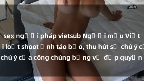 sex người pháp vietsub Người mẫu Việt Nam gây sốt với loạt shoot ảnh táo bạo, thu hút sự chú ý của công chúng bằng vẻ đẹp quyến rũ và gợi cảm.