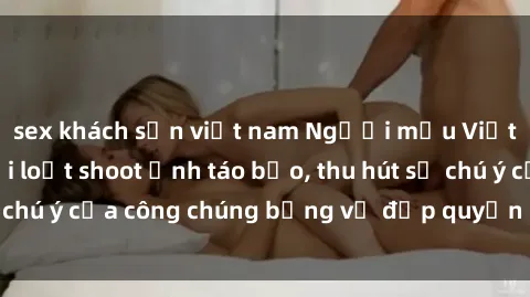 sex khách sạn việt nam Người mẫu Việt Nam gây sốt với loạt shoot ảnh táo bạo, thu hút sự chú ý của công chúng bằng vẻ đẹp quyến rũ và gợi cảm.