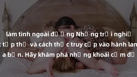 làm tình ngoài đường Những trải nghiệm mới lạ với sex tập thể và cách thức truy cập vào hành lang đam mê của bạn. Hãy khám phá những khoái cảm đầy kích thích với tập thể hấp dẫn!