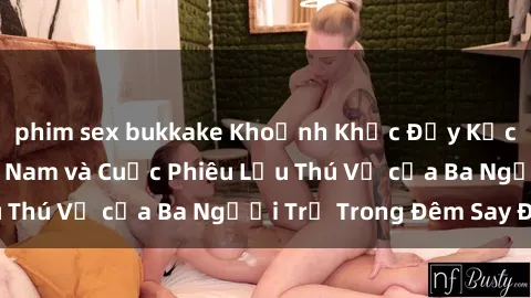 phim sex bukkake Khoảnh Khắc Đầy Kịch Tính: Sex  Việt Nam và Cuộc Phiêu Lưu Thú Vị của Ba Người Trẻ Trong Đêm Say Đắm