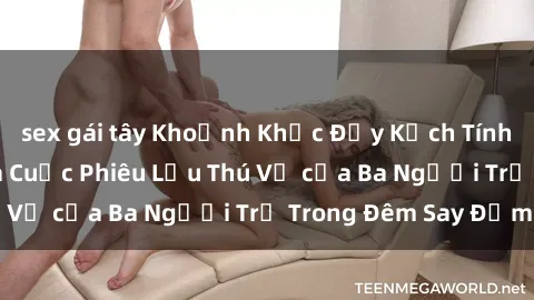 sex gái tây Khoảnh Khắc Đầy Kịch Tính: Sex  Việt Nam và Cuộc Phiêu Lưu Thú Vị của Ba Người Trẻ Trong Đêm Say Đắm