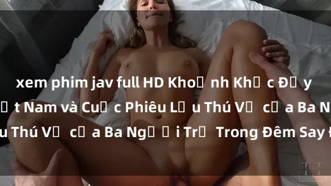 xem phim jav full HD Khoảnh Khắc Đầy Kịch Tính: Sex  Việt Nam và Cuộc Phiêu Lưu Thú Vị của Ba Người Trẻ Trong Đêm Say Đắm