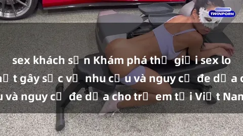 sex khách sạn Khám phá thế giới sex loli Việt Nam: Sự thật gây sốc về nhu cầu và nguy cơ đe dọa cho trẻ em tại Việt Nam