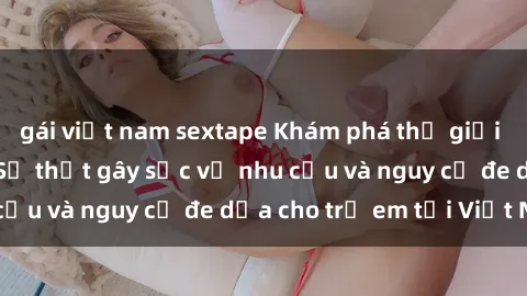 gái việt nam sextape Khám phá thế giới sex loli Việt Nam: Sự thật gây sốc về nhu cầu và nguy cơ đe dọa cho trẻ em tại Việt Nam