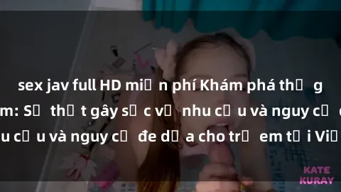 sex jav full HD miễn phí Khám phá thế giới sex loli Việt Nam: Sự thật gây sốc về nhu cầu và nguy cơ đe dọa cho trẻ em tại Việt Nam