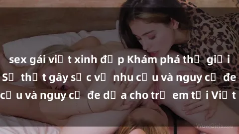 sex gái việt xinh đẹp Khám phá thế giới sex loli Việt Nam: Sự thật gây sốc về nhu cầu và nguy cơ đe dọa cho trẻ em tại Việt Nam