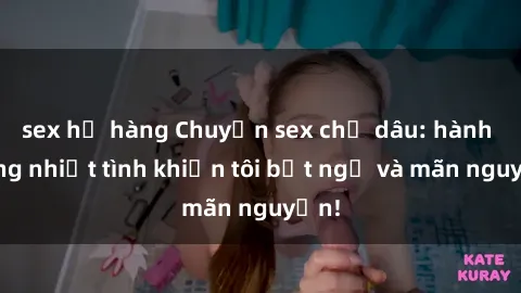 sex họ hàng Chuyện sex chị dâu: hành động nhiệt tình khiến tôi bất ngờ và mãn nguyện!