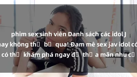 phim sex sinh viên Danh sách các idol JAV hot nhất hiện nay không thể bỏ qua! Đam mê sex jav idol có thể khám phá ngay để thỏa mãn nhu cầu giải trí của mình!