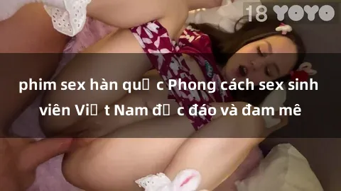 phim sex hàn quốc Phong cách sex sinh viên Việt Nam độc đáo và đam mê